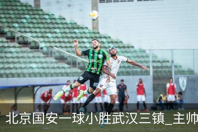 北京国安一球小胜武汉三镇 主帅：球员还需要做得更聪明一些