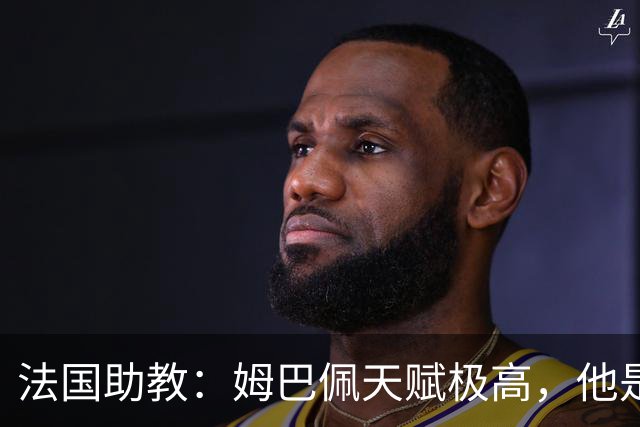 法国助教：姆巴佩天赋极高，他是我们无可替代的领袖球员