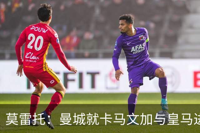 莫雷托：曼城就卡马文加与皇马进行了直接接触！穆帅不介意他离开